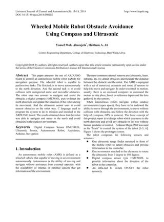 Universal Journal of Control and Automation 6(1): 13-18, 2018 http://www.hrpub.org
DOI: 10.13189/ujca.2018.060102
Wheeled Mobile Robot Obstacle Avoidance
Using Compass and Ultrasonic
Yousef Moh. Abueejela*
, Haithem A. Ali
Control Engineering Department, College of Electronic Technology, Bani Walid, Libya
Copyright©2018 by authors, all rights reserved. Authors agree that this article remains permanently open access under
the terms of the Creative Commons Attribution License 4.0 International License
Abstract This paper presents the use of ARDUINO
board to control an autonomous mobile robot (AMR) for
navigation purpose. The wheeled robot is capable to
perform two tasks. The first task is to move autonomously
to the north direction. And the second task is to avoid
collision with unexpected static and moveable obstacles.
The robot uses two sensors to navigate and avoid the
obstacle, a digital compass HMC5883L uses to detect the
north direction and update the situation of the robot during
its movement. And the ultrasonic sensor uses to avoid
nearest obstacles on the robot way. C language used to
program the system to do its mission and installed to the
ARDUINO board. The results obtained show that the robot
was able to navigate and move to the north and avoid
obstacles in the outdoor environment.
Keywords Digital Compass Sensor HMC5883L,
Ultrasonic Sensor, Autonomous Robot, Avoidance,
Arduino, Navigation
1. Introduction
An autonomous mobile robot (AMR) is defined as a
wheeled vehicle that capable of moving in an environment
autonomously. Autonomous is the ability of moving and
navigate without assistance from external operator, with
the availability of internal or external sensors that get
information of the environment.
The most common external sensors are (ultrasonic, laser,
infrared, etc.) to detect obstacles and measure the distance
between the obstacle and the robot. The AMR is equipped
with a set of motorized actuators and some of sensors to
help it to move and navigate. In order to control its motion,
usually, there is an on-board computer to command the
motors to take place, based on reference inputs and the data
gathered by the sensors.
When autonomous robots navigate within outdoor
environments (open space), they have to be endowed the
ability to move through the environments, to move without
collision with obstacles, and follow the direction with the
help of (compass, GPS or camera). The basic concept of
this project report is to design robot which can move to the
north direction and avoid any obstacle on its way without
human guidance or control. Arduino Mega 2560 was used
as the “brain” to control the system of the robot [1-3, 6].
Figure 1 shows the prototype system.
The robot composes the following sensors and
actuators:
 One ultrasonic range finder mounted in front of
the mobile robot to detect obstacles and provide
information to the controller.
 One servomotor attached to the ultrasonic to rotate
the ultrasonic from 0 degree to 180 degree.
 Digital compass sensor type HMC5883L to
provide information about the direction of the
robot to the controller.
 An infra-red to switch ON/OFF the robot
remotely.
 