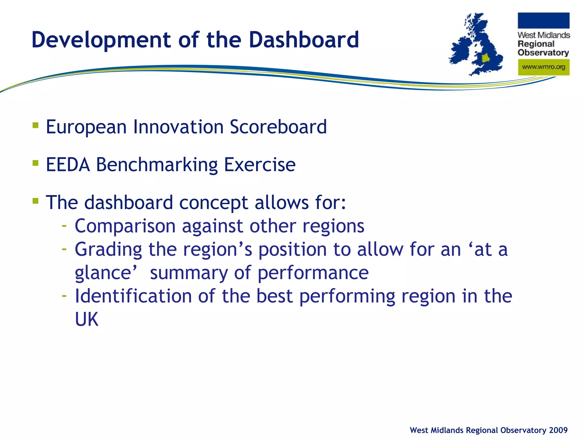 Development of the Dashboard European Innovation Scoreboard EEDA Benchmarking Exercise The dashboard concept allows for: Comparison against other regions Grading the region’s position to allow for an ‘at a glance’ summary of performance Identification of the best performing region in the UK West Midlands Regional Observatory 2009