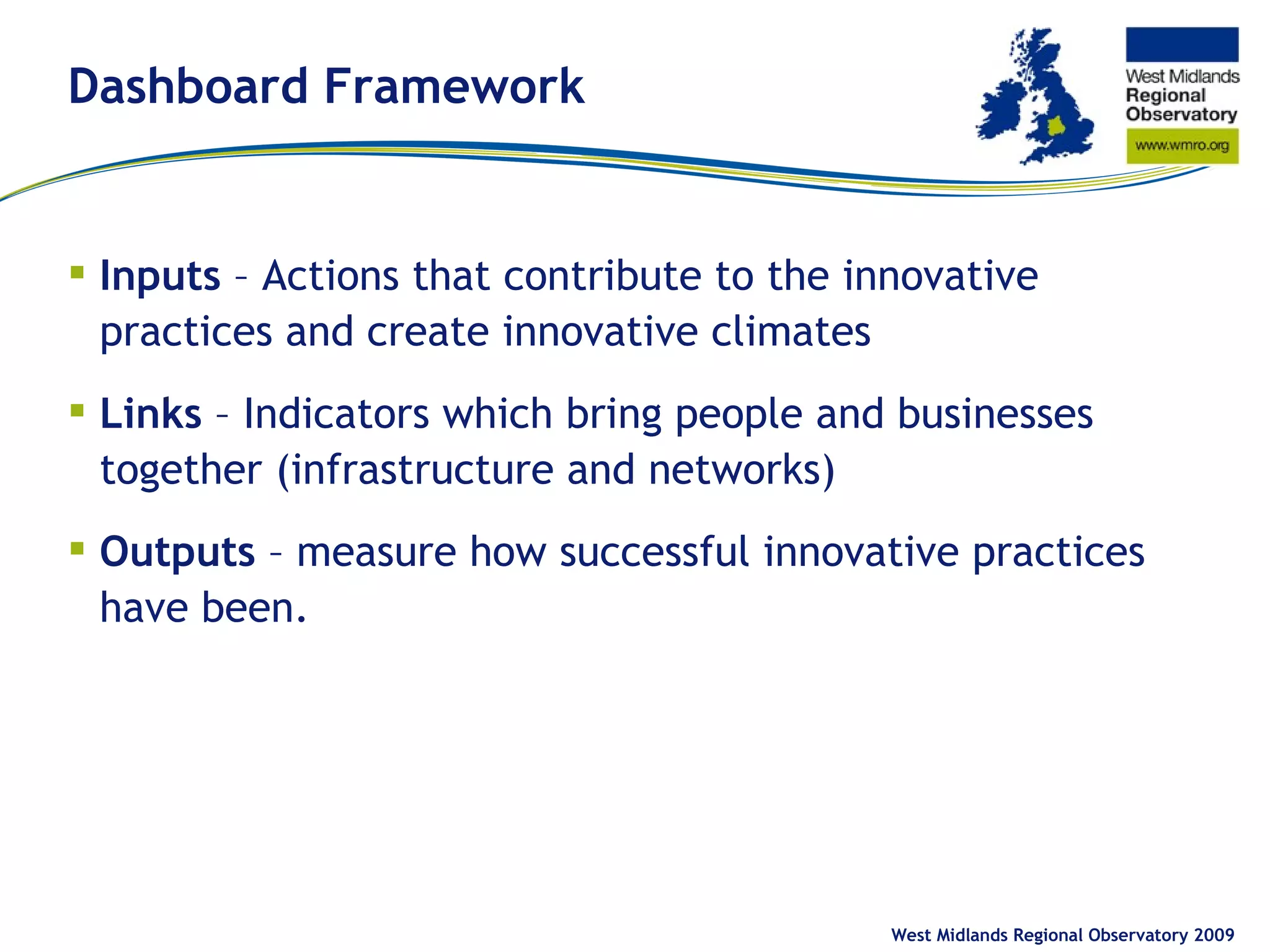 Dashboard Framework Inputs – Actions that contribute to the innovative practices and create innovative climates Links – Indicators which bring people and businesses together (infrastructure and networks) Outputs – measure how successful innovative practices have been. West Midlands Regional Observatory 2009