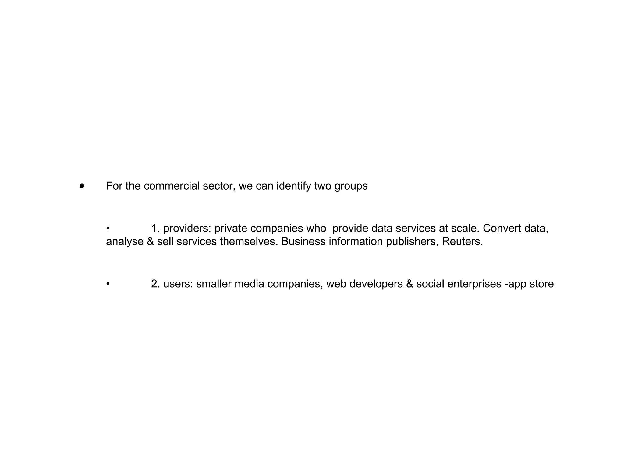 For the commercial sector, we can identify two groups • 1. providers: private companies who  provide data services at scale. Convert data, analyse & sell services themselves. Business information publishers, Reuters. • 2. users: smaller media companies, web developers & social enterprises -app store 