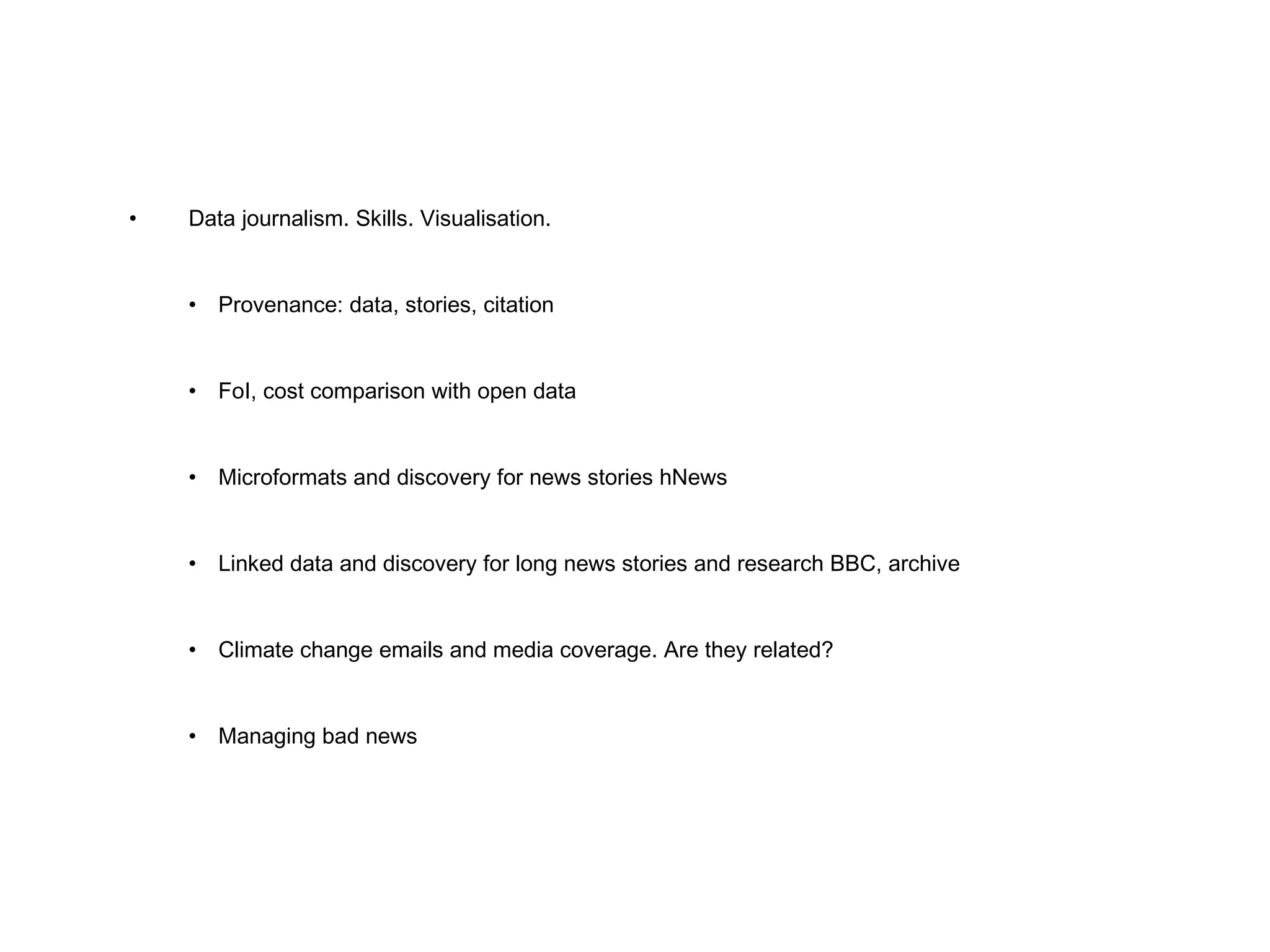 • Data journalism. Skills. Visualisation. • Provenance: data, stories, citation • FoI, cost comparison with open data • Microformats and discovery for news stories hNews • Linked data and discovery for long news stories and research BBC, archive • Climate change emails and media coverage. Are they related? • Managing bad news 