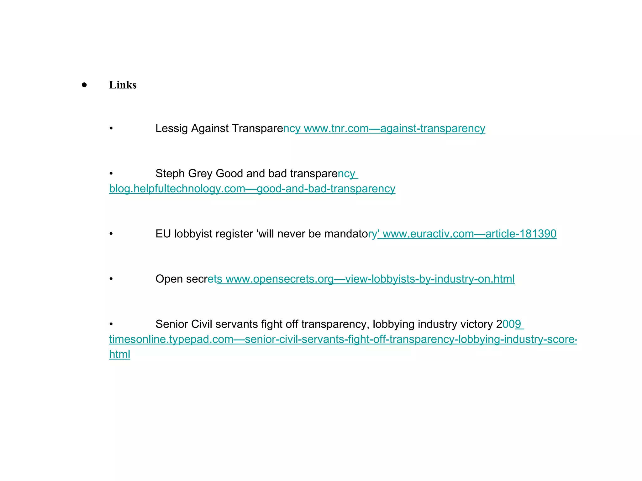 Links • Lessig Against Transpare nc y  www.tnr.com—against-transpar ency • Steph Grey Good and bad transpare nc y  blog.helpfultechnology.com—good-and-bad-transpar ency • EU lobbyist register 'will never be mandato ry '  www.euractiv.com—article-18 1390 • Open secr et s  www.opensecrets.org—view-lobbyists-by-industry-on. html • Senior Civil servants fight off transparency, lobbying industry victory 2 00 9  timesonline.typepad.com—senior-civil-servants-fight-off-transparency-lobbying-industry-score-huge-victory. html 