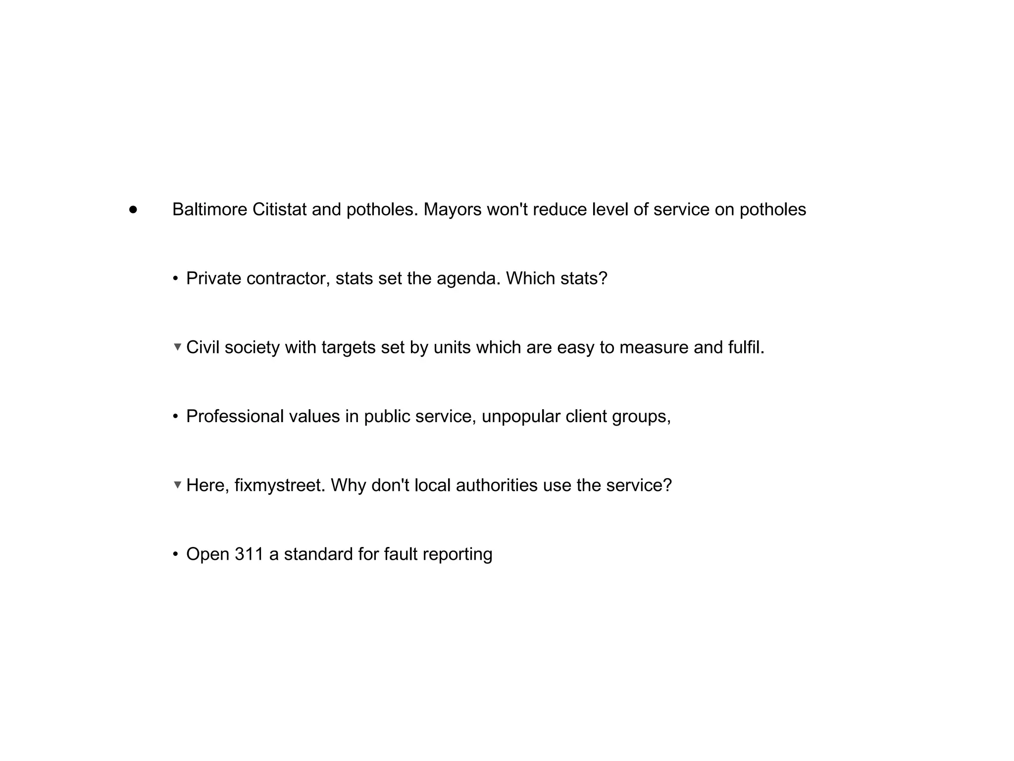 Baltimore Citistat and potholes. Mayors won't reduce level of service on potholes • Private contractor, stats set the agenda. Which stats? ▼ Civil society with targets set by units which are easy to measure and fulfil. • Professional values in public service, unpopular client groups,  ▼ Here, fixmystreet. Why don't local authorities use the service? • Open 311 a standard for fault reporting  