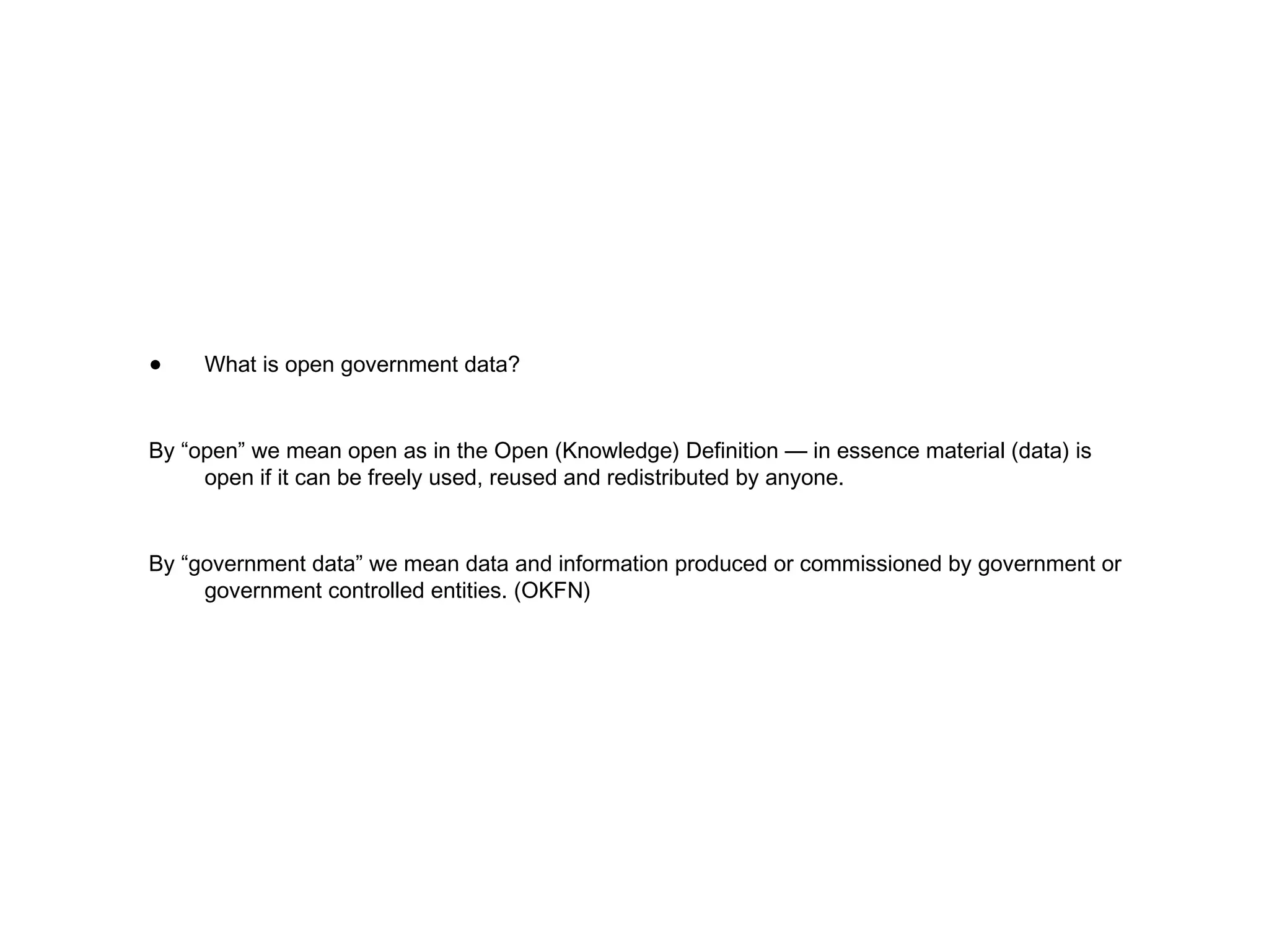 What is open government data? By “open” we mean open as in the Open (Knowledge) Definition — in essence material (data) is open if it can be freely used, reused and redistributed by anyone. By “government data” we mean data and information produced or commissioned by government or government controlled entities. (OKFN) 