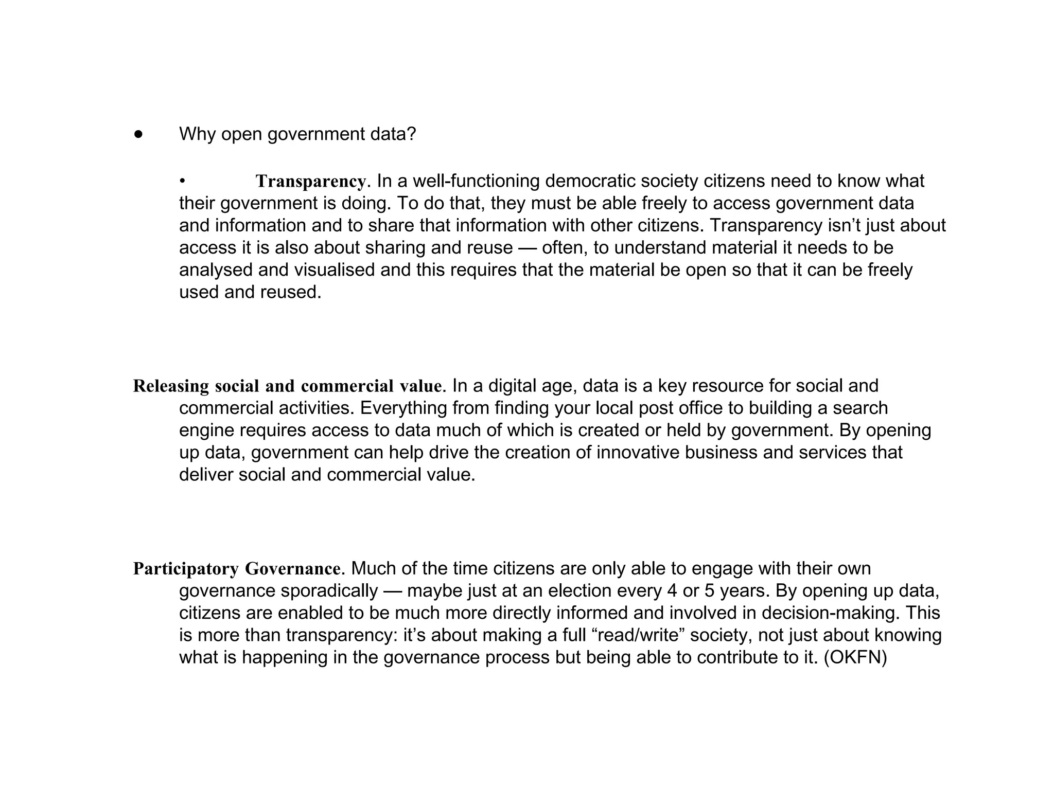 Why open government data? • Transparency . In a well-functioning democratic society citizens need to know what their government is doing. To do that, they must be able freely to access government data and information and to share that information with other citizens. Transparency isn’t just about access it is also about sharing and reuse — often, to understand material it needs to be analysed and visualised and this requires that the material be open so that it can be freely used and reused. Releasing social and commercial value . In a digital age, data is a key resource for social and commercial activities. Everything from finding your local post office to building a search engine requires access to data much of which is created or held by government. By opening up data, government can help drive the creation of innovative business and services that deliver social and commercial value. Participatory Governance . Much of the time citizens are only able to engage with their own governance sporadically — maybe just at an election every 4 or 5 years. By opening up data, citizens are enabled to be much more directly informed and involved in decision-making. This is more than transparency: it’s about making a full “read/write” society, not just about knowing what is happening in the governance process but being able to contribute to it. (OKFN) 