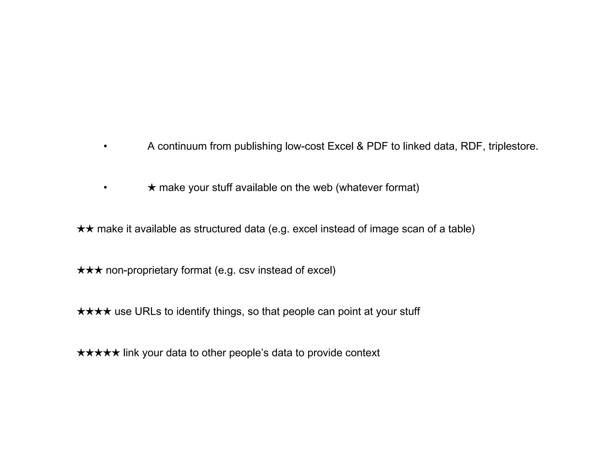 • A continuum from publishing low-cost Excel & PDF to linked data, RDF, triplestore. • ★   make your stuff available on the web (whatever format) ★★   make it available as structured data (e.g. excel instead of image scan of a table) ★★★   non-proprietary format (e.g. csv instead of excel) ★★★★   use URLs to identify things, so that people can point at your stuff ★★★★★   link your data to other people’s data to provide context 