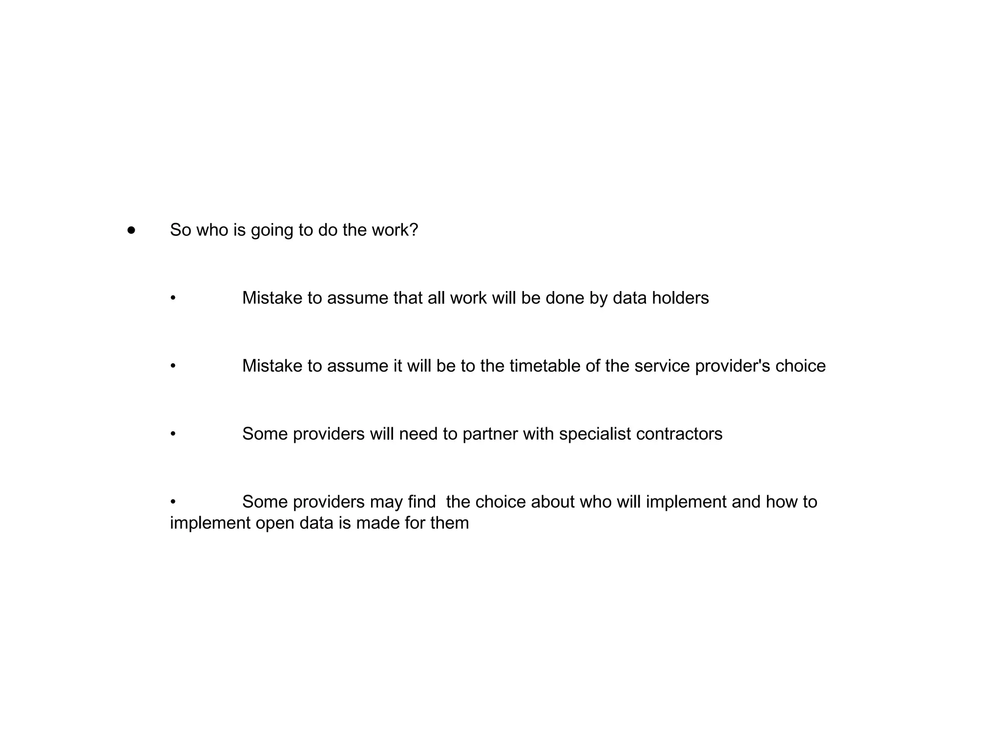 So who is going to do the work? • Mistake to assume that all work will be done by data holders • Mistake to assume it will be to the timetable of the service provider's choice • Some providers will need to partner with specialist contractors • Some providers may find  the choice about who will implement and how to implement open data is made for them 