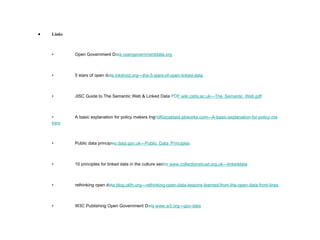 Links • Open Government D at a  opengovernmentdata .org • 5 stars of open d at a  inkdroid.org—the-5-stars-of-open-linked- data • JISC Guide to The Semantic Web & Linked Data  PD F  wiki.cetis.ac.uk—The_Semantic_Web .pdf • A basic explanation for policy makers Ing ri dK localdata.pbworks.com—A-basic-explanation-for-policy-ma kers • Public data princip le s  data.gov.uk—Public_Data_Princi ples • 10 principles for linked data in the culture sec to r  www.collectionstrust.org.uk—linked data • rethinking open d at a  blog.okfn.org—rethinking-open-data-lessons-learned-from-the-open-data-front-l ines • W3C Publishing Open Government D at a  www.w3.org—gov- data 