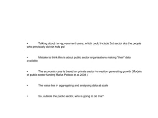 • Talking about non-government users, which could include 3rd sector aka the people who previously did not hold psi • Mistake to think this is about public sector organisations making &quot;their&quot; data available • The economic case is based on private sector innovation generating growth (Models of public sector funding Rufus Pollock et al 2008 ) • The value lies in aggregating and analysing data at scale • So, outside the public sector, who is going to do this? 