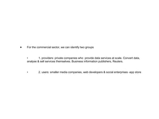 For the commercial sector, we can identify two groups • 1. providers: private companies who  provide data services at scale. Convert data, analyse & sell services themselves. Business information publishers, Reuters. • 2. users: smaller media companies, web developers & social enterprises -app store 