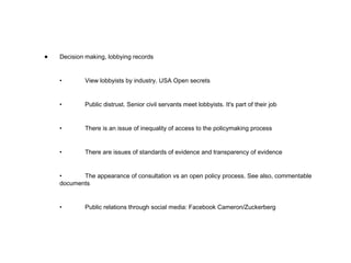 Decision making, lobbying records • View lobbyists by industry. USA Open secrets • Public distrust. Senior civil servants meet lobbyists. It's part of their job • There is an issue of inequality of access to the policymaking process • There are issues of standards of evidence and transparency of evidence • The appearance of consultation vs an open policy process. See also, commentable documents • Public relations through social media: Facebook Cameron/Zuckerberg  