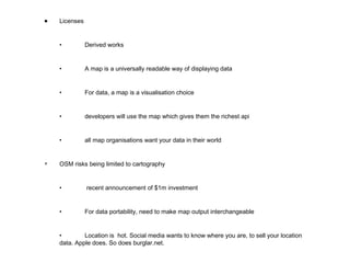 Licenses • Derived works • A map is a universally readable way of displaying data • For data, a map is a visualisation choice • developers will use the map which gives them the richest api • all map organisations want your data in their world ▼ OSM risks being limited to cartography •   recent announcement of $1m investment • For data portability, need to make map output interchangeable • Location is  hot. Social media wants to know where you are, to sell your location data. Apple does. So does burglar.net.  
