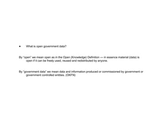 What is open government data? By “open” we mean open as in the Open (Knowledge) Definition — in essence material (data) is open if it can be freely used, reused and redistributed by anyone. By “government data” we mean data and information produced or commissioned by government or government controlled entities. (OKFN) 