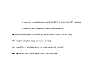 • A continuum from publishing low-cost Excel & PDF to linked data, RDF, triplestore. • ★   make your stuff available on the web (whatever format) ★★   make it available as structured data (e.g. excel instead of image scan of a table) ★★★   non-proprietary format (e.g. csv instead of excel) ★★★★   use URLs to identify things, so that people can point at your stuff ★★★★★   link your data to other people’s data to provide context 