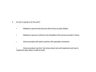 So who is going to do the work? • Mistake to assume that all work will be done by data holders • Mistake to assume it will be to the timetable of the service provider's choice • Some providers will need to partner with specialist contractors • Some providers may find  the choice about who will implement and how to implement open data is made for them 