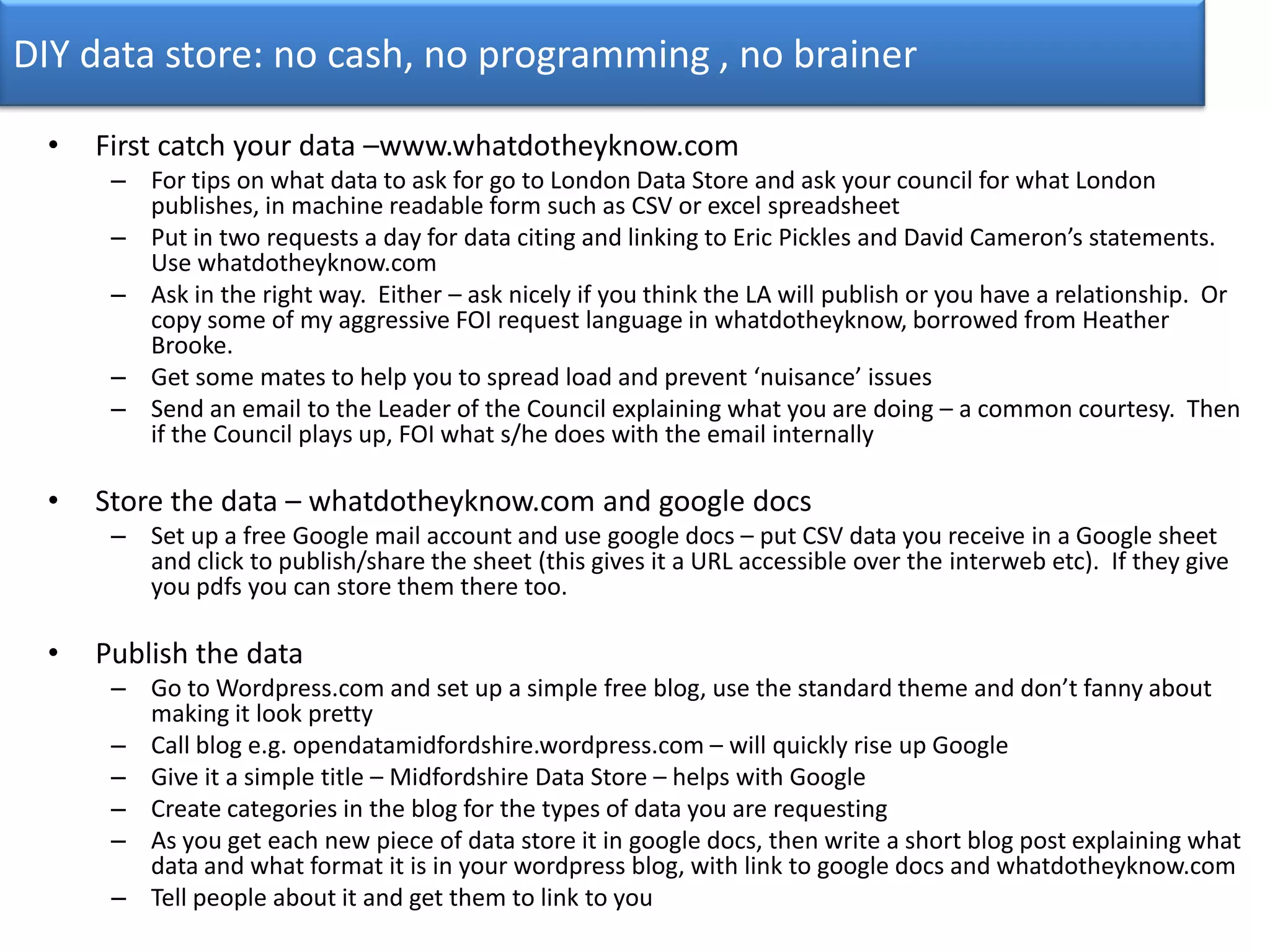 DIY data store: no cash, no programming , no brainerFirst catch your data –www.whatdotheyknow.comFor tips on what data to ask for go to London Data Store and ask your council for what London publishes, in machine readable form such as CSV or excel spreadsheetPut in two requests a day for data citing and linking to Eric Pickles and David Cameron’s statements. Use whatdotheyknow.comAsk in the right way.  Either – ask nicely if you think the LA will publish or you have a relationship.  Or copy some of my aggressive FOI request language in whatdotheyknow, borrowed from Heather Brooke.Get some mates to help you to spread load and prevent ‘nuisance’ issuesSend an email to the Leader of the Council explaining what you are doing – a common courtesy.  Then if the Council plays up, FOI what s/he does with the email internallyStore the data – whatdotheyknow.com and google docsSet up a free Google mail account and use google docs – put CSV data you receive in a Google sheet and click to publish/share the sheet (this gives it a URL accessible over the interweb etc).  If they give you pdfs you can store them there too.Publish the dataGo to Wordpress.com and set up a simple free blog, use the standard theme and don’t fanny about making it look prettyCall blog e.g. opendatamidfordshire.wordpress.com – will quickly rise up GoogleGive it a simple title – Midfordshire Data Store – helps with GoogleCreate categories in the blog for the types of data you are requestingAs you get each new piece of data store it in google docs, then write a short blog post explaining what data and what format it is in your wordpress blog, with link to google docs and whatdotheyknow.comTell people about it and get them to link to you