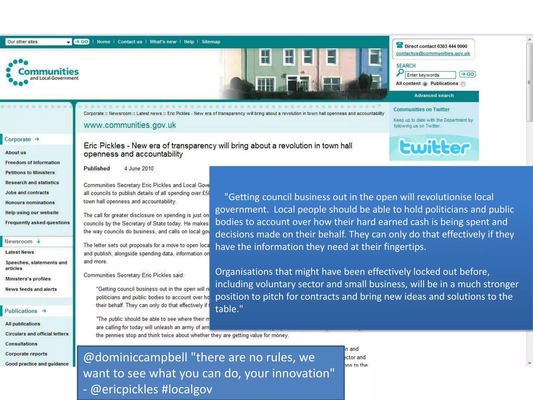     "Getting council business out in the open will revolutionise local government.  Local people should be able to hold politicians and public bodies to account over how their hard earned cash is being spent and decisions made on their behalf. They can only do that effectively if they have the information they need at their fingertips.  Organisations that might have been effectively locked out before, including voluntary sector and small business, will be in a much stronger position to pitch for contracts and bring new ideas and solutions to the table."@dominiccampbell "there are no rules, we want to see what you can do, your innovation" - @ericpickles #localgov