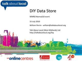 DIY Data Store WMRO #wmod10 event 15July 2010 William Perrin - william@talkaboutlocal.org Talk About Local (West Midlands) Ltd http://talkaboutlocal.org/faq William Perrin TAL 