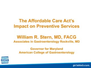 The Affordable Care Act’s
Impact on Preventive Services

  William R. Stern, MD, FACG
Associates in Gastroenterology Rockville, MD

          Governor for Maryland
   American College of Gastroenterology
 