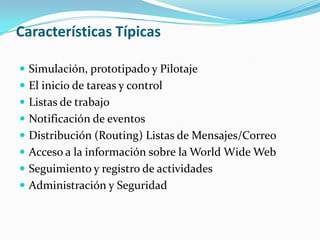 Agilizar el proceso de intercambio de información y agilizar la toma de decisiones de una organización, empresa o instituciónCaracterísticas Típicas	Herramienta de Proceso:Una herramienta gráfica o de texto para definir el proceso de negocio. Cada actividad dentro del proceso se asocia con una persona o una aplicación informática. Algunos workflow permiten los cambios dinámicos en el proceso de negocios de las personas seleccionadas