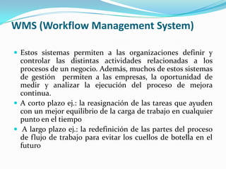 WMS (Workflow Management System)Estos sistemas permiten a las organizaciones definir y controlar las distintas actividades relacionadas a los procesos de un negocio. Además, muchos de estos sistemas de gestión  permiten a las empresas, la oportunidad de medir y analizar la ejecución del proceso de mejora continua. 