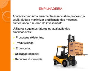 Aparece como uma ferramenta essencial no processo,o
WMS ajuda a maximizar a utilização das mesmas,
aumentando o retorno do investimento.
Utiliza os seguintes fatores na avaliação das
empilhadeiras:
 Processos existentes;
 Produtividade;
 Ergonomia;
Utilização espacial
Recursos disponiveis
EMPILHADEIRA
 