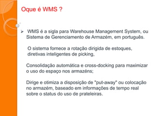 WMS é a sigla para Warehouse Management System, ou
Sistema de Gerenciamento de Armazém, em português.
O sistema fornece a rotação dirigida de estoques,
diretivas inteligentes de picking,
Consolidação automática e cross-docking para maximizar
o uso do espaço nos armazéns;
Dirige e otimiza a disposição de "put-away" ou colocação
no armazém, baseado em informações de tempo real
sobre o status do uso de prateleiras.
Oque é WMS ?
 
