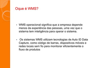 Oque é WMS?
 WMS operacional significa que a empresa depende
menos da experiência das pessoas, uma vez que o
sistema tem inteligência para operar o sistema.
 Os sistemas WMS utilizam tecnologias de Auto ID Data
Capture, como código de barras, dispositivos móveis e
redes locais sem fio para monitorar eficientemente o
fluxo de produtos
 