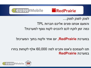 ‫לפנק‬‫לפנק‬‫לפנק‬....
‫חברות‬ ‫אליכם‬ ‫פונים‬ ‫אנחנו‬ ‫והפעם‬TPL
‫למערכת‬ ‫נוסף‬ ‫לקוח‬ ‫להכניס‬ ‫לכם‬ ‫לוקח‬ ‫זמן‬ ‫כמה‬?
‫במערכת‬RedPrairie,‫המערכת‬ ‫בתוך‬ ‫ולקוח‬ ‫אחד‬ ‫יום‬!
‫צ‬ ‫לעצמכם‬ ‫תנו‬'‫למה‬ ‫ותבינו‬ ‫אנס‬60,000‫בחרו‬ ‫לקוחותĬ ‫אלף‬
‫במערכת‬RedPrairie
 