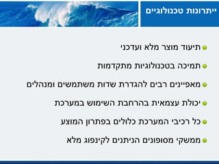 ‫ועדכני‬ ‫מלא‬ ‫מוצר‬ ‫תיעוד‬
‫בטכנולוגיות‬ ‫תמיכה‬‫מתקדמות‬
‫ומנהלים‬ ‫משתמשים‬ ‫שדות‬ ‫להגדרת‬ ‫רבים‬ ‫מאפיינים‬
‫במערכת‬ ‫השימוש‬ ‫בהרחבת‬ ‫עצמאית‬ ‫יכולת‬
‫המוצע‬ ‫בפתרון‬ ‫כלולים‬ ‫המערכת‬ ‫רכיבי‬ ‫כל‬
‫מלא‬ ‫לקינפוג‬ ‫הניתנים‬ ‫מסופונים‬ ‫ממשקי‬
‫טכנולוגיים‬ ‫ייתרונות‬
 