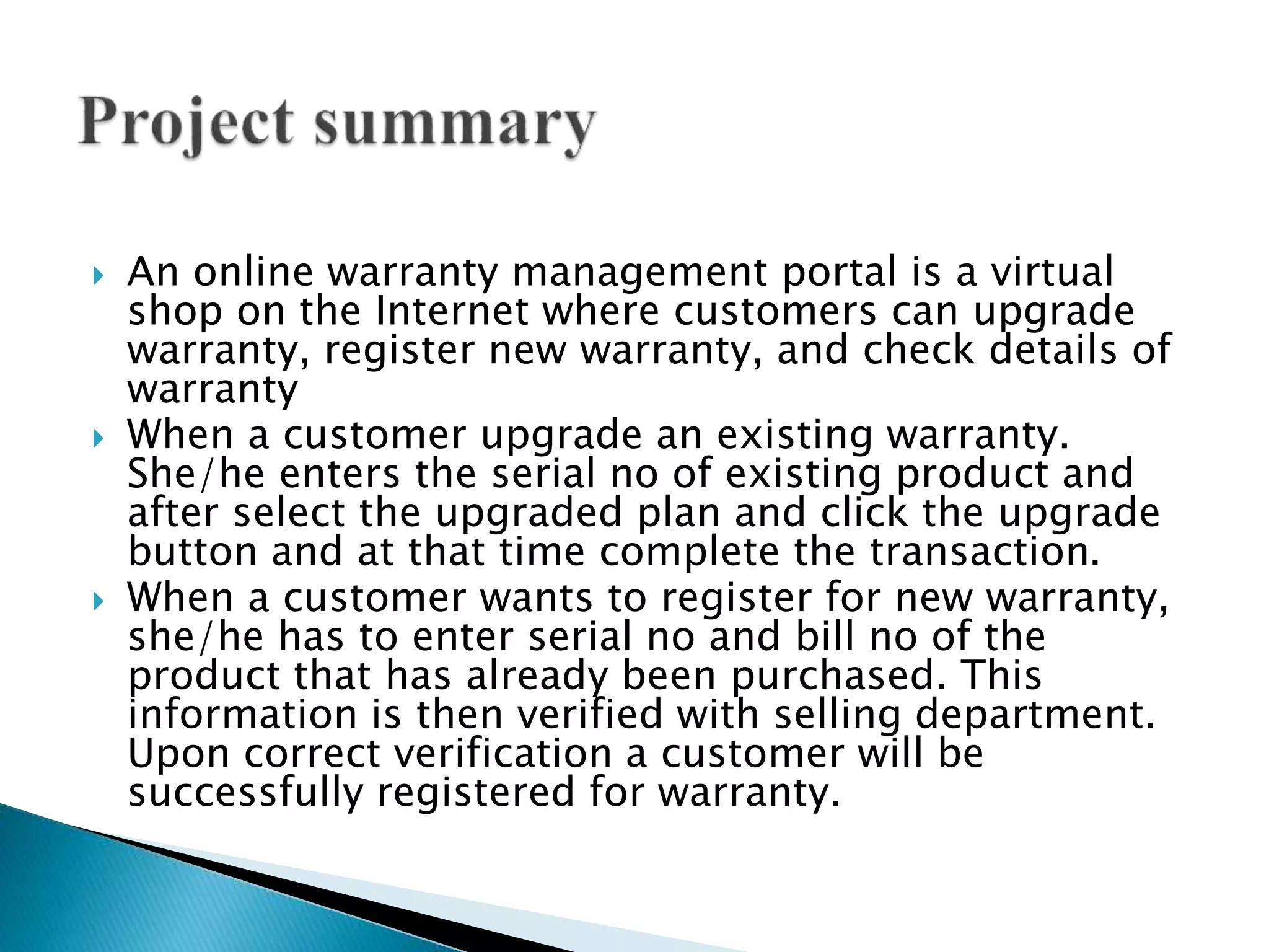  An online warranty management portal is a virtual 
shop on the Internet where customers can upgrade 
warranty, register new warranty, and check details of 
warranty 
 When a customer upgrade an existing warranty. 
She/he enters the serial no of existing product and 
after select the upgraded plan and click the upgrade 
button and at that time complete the transaction. 
 When a customer wants to register for new warranty, 
she/he has to enter serial no and bill no of the 
product that has already been purchased. This 
information is then verified with selling department. 
Upon correct verification a customer will be 
successfully registered for warranty. 
 