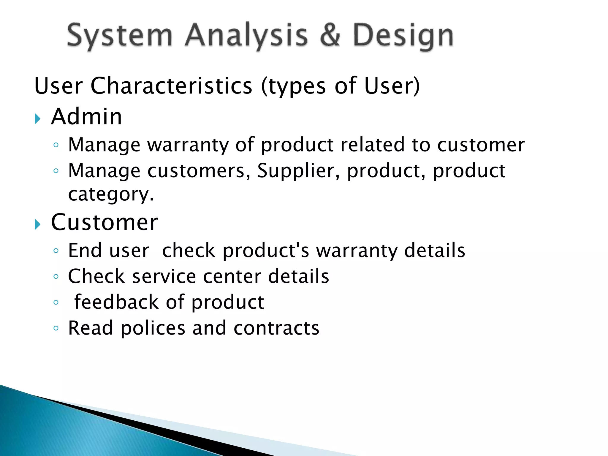 User Characteristics (types of User) 
 Admin 
◦ Manage warranty of product related to customer 
◦ Manage customers, Supplier, product, product 
category. 
 Customer 
◦ End user check product's warranty details 
◦ Check service center details 
◦ feedback of product 
◦ Read polices and contracts 
 