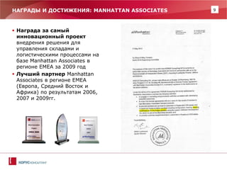 9 
НАГРАДЫ И ДОСТИЖЕНИЯ: MANHATTAN ASSOCIATES 
Награда за самый инновационный проект внедрения решения для управления складами и логистическими процессами на базе Manhattan Associates в регионе ЕМЕА за 2009 год 
Лучший партнер Manhattan Associates в регионе EMEA (Европа, Средний Восток и Африка) по результатам 2006, 2007 и 2009гг.  