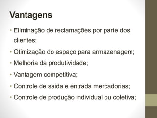 Vantagens
• Eliminação de reclamações por parte dos
clientes;
• Otimização do espaço para armazenagem;
• Melhoria da produtividade;
• Vantagem competitiva;
• Controle de saida e entrada mercadorias;
• Controle de produção individual ou coletiva;
 