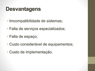 Desvantagens
• Imcompatibilidade de sistemas;
• Falta de serviços especializados;
• Falta de espaço;
• Custo considerável de equipamentos;
• Custo de implementação.
 
