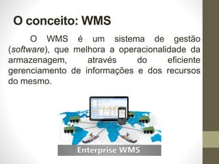 O conceito: WMS
O WMS é um sistema de gestão
(software), que melhora a operacionalidade da
armazenagem, através do eficiente
gerenciamento de informações e dos recursos
do mesmo.
 
