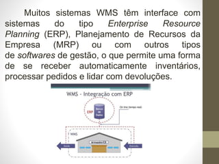 Muitos sistemas WMS têm interface com
sistemas do tipo Enterprise Resource
Planning (ERP), Planejamento de Recursos da
Empresa (MRP) ou com outros tipos
de softwares de gestão, o que permite uma forma
de se receber automaticamente inventários,
processar pedidos e lidar com devoluções.
 
