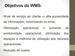 Objetivos do WMS:
• Nível de serviço ao cliente ⇒ alta acuracidade
de informações, minimizando os erros;
• Otimização operacional ⇒ aumento da
produtividade operacional, otimização dos
espaços e melhoria da utilização dos recursos
operacionais;
• Redução de custos.
 