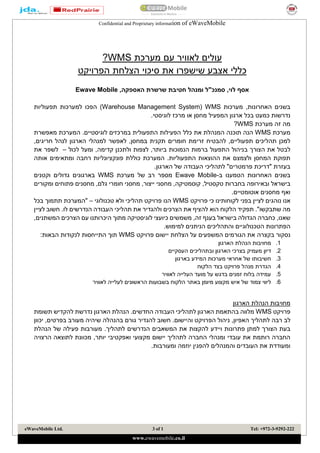 Confidential and Proprietary information of eWaveMobile
eWaveMobile Ltd. 1of3 Tel: +972-3-9292-222
www.ewavemobile.co.ilasaf.l@ewavemobile.co.il
eWaveMobile Ltd. 1of3 Tel: +972-3-9292-222
www.ewavemobile.co.il
‫עולים‬‫לאוויר‬‫עם‬‫מערכת‬WMS?
‫כ‬‫ללי‬‫אצבע‬‫שישפרו‬‫את‬‫סיכוי‬‫הצלחת‬‫הפרויקט‬
‫אסף‬‫לוי‬,‫סמנכ‬"‫ל‬‫ומנהל‬‫חטיבת‬‫שרשרת‬‫האספקה‬,Ewave Mobile
‫מערכ‬ ,‫האחרונות‬ ‫בשנים‬‫ו‬‫ת‬WMS(Warehouse Management System)‫הפכו‬‫למערכ‬‫ו‬‫תפעולי‬ ‫ת‬‫ו‬‫ת‬
‫נדרש‬‫ו‬.‫לוגיסטי‬ ‫מרכז‬ ‫או‬ ‫מחסן‬ ‫המפעיל‬ ‫ארגון‬ ‫בכל‬ ‫כמעט‬ ‫ת‬
‫זה‬ ‫מה‬‫מערכת‬WMS?
‫מערכת‬WMS‫הנה‬‫את‬ ‫המנהלת‬ ‫תוכנה‬‫כלל‬‫מאפשרת‬ ‫המערכת‬ .‫לוגיסטיים‬ ‫במרכזים‬ ‫התפעולית‬ ‫הפעילות‬
‫תפעול‬ ‫תהליכים‬ ‫למכן‬‫י‬‫חומר‬ ‫זרימת‬ ‫להבטיח‬ ,‫ים‬‫ים‬‫חריגים‬ ‫לנהל‬ ‫הארגון‬ ‫למנהלי‬ ‫לאפשר‬ ,‫במחסן‬ ‫תקנית‬,
‫ב‬ ‫הצורך‬ ‫את‬ ‫לבטל‬‫ולתכ‬ ‫לצפות‬ ,‫ביותר‬ ‫הנמוכות‬ ‫ברמות‬ ‫התפעול‬ ‫ניהול‬‫נ‬‫ן‬‫קדימה‬,‫לכ‬ ‫ומעל‬‫ול‬–‫ל‬‫שפר‬‫את‬
.‫התפעוליות‬ ‫ההוצאות‬ ‫את‬ ‫ולצמצם‬ ‫המחסן‬ ‫תפוקת‬‫ר‬ ‫פונקציונליות‬ ‫כוללת‬ ‫המערכת‬‫ח‬‫ו‬ ‫בה‬‫אותה‬ ‫מתאימים‬
.‫הארגון‬ ‫של‬ ‫העבודה‬ ‫לתהליכי‬ "‫פרמטרים‬ ‫"דריכת‬ ‫בעזרת‬
‫האחרונות‬ ‫בשנים‬‫הטמענו‬‫ב‬-Ewave Mobile‫מספר‬‫רב‬‫מערכת‬ ‫של‬WMS‫בארגונים‬‫וקטנים‬ ‫גדולים‬
‫בישראל‬‫ובאירו‬‫פה‬‫ב‬,‫טקסטיל‬ ‫חברות‬‫מחסני‬ ,‫קוסמטיקה‬‫ומקורים‬ ‫פתוחים‬ ‫מחסנים‬ ,‫גלם‬ ‫חומרי‬ ‫מחסני‬ ,‫ייצור‬
‫אוטומטי‬ ‫מחסנים‬ ‫ואף‬‫י‬.‫ם‬
‫נוהגים‬ ‫אנו‬‫בפני‬ ‫לציין‬‫לקוחותינו‬‫פרויקט‬ ‫כי‬WMS‫פרו‬ ‫הנו‬‫טכנולוגי‬ ‫ולא‬ ‫תהליכי‬ ‫יקט‬–‫"המערכת‬‫בכל‬ ‫תתמוך‬
‫שתבקש‬ ‫מה‬‫ו‬."‫הלקוח‬ ‫תפקיד‬‫הוא‬‫הנדרשים‬ ‫העבודה‬ ‫תהליכי‬ ‫את‬ ‫ולהגדיר‬ ‫הצרכים‬ ‫את‬ ‫להציף‬‫לו‬.‫לציין‬ ‫חשוב‬
‫שאנו‬,‫בישראל‬ ‫הגדולה‬ ‫כחברה‬‫זה‬ ‫בענף‬,‫היכרותנו‬ ‫מתוך‬ ‫לוגיסטיקה‬ ‫כיועצי‬ ‫משמשים‬,‫המשתנים‬ ‫הצרכים‬ ‫עם‬
‫הפתרונות‬‫ה‬‫טכנולוג‬‫י‬‫והתהליכים‬ ‫ים‬.‫למימוש‬ ‫הניתנים‬
‫נסקור‬‫בקצרה‬‫פרויקט‬ ‫יישום‬ ‫הצלחת‬ ‫על‬ ‫המשפעים‬ ‫הגורמים‬ ‫את‬WMS:‫הבאות‬ ‫לנקודות‬ ‫התייחסות‬ ‫תוך‬
1.‫הארגון‬ ‫הנהלת‬ ‫מחויבות‬
2.‫דיון‬‫מעמיק‬‫ו‬ ‫הארגון‬ ‫בצרכי‬‫ב‬‫העסקיים‬ ‫תהליכים‬
3.‫חשיבותו‬‫בארגון‬ ‫המידע‬ ‫מערכות‬ ‫אחראי‬ ‫של‬
4.‫הלקוח‬ ‫בצד‬ ‫פרויקט‬ ‫מנהל‬ ‫הגדרת‬
5.‫לאוויר‬ ‫העלייה‬ ‫מועד‬ ‫על‬ ‫בדגש‬ ‫זמנים‬ ‫בלוח‬ ‫עמידה‬
6.‫ליווי‬‫צמוד‬‫מקצוע‬ ‫איש‬ ‫של‬‫הלקוח‬ ‫באתר‬ ‫מיומן‬‫הר‬ ‫בשבועות‬‫לעל‬ ‫אשונים‬‫י‬‫לאוויר‬ ‫יה‬
‫הארגון‬ ‫הנהלת‬ ‫מחויבות‬
‫פרויקט‬WMS‫ל‬ ‫נדרשת‬ ‫הארגון‬ ‫הנהלת‬ .‫החדשים‬ ‫העבודה‬ ‫לתהליכי‬ ‫הארגון‬ ‫בהתאמת‬ ‫מלווה‬‫הקדיש‬‫תש‬‫ומת‬
‫לב‬‫רבה‬.‫והיישום‬ ‫הפרויקט‬ ‫ניהול‬ ,‫האפיון‬ ‫לתהליך‬‫בה‬ ‫גורם‬ ‫להגדיר‬ ‫חשוב‬‫ש‬ ‫נהלה‬‫יכוון‬ ,‫בפרטים‬ ‫מעורב‬ ‫יהיה‬
‫ו‬ ‫פתרונות‬ ‫למתן‬ ‫הצורך‬ ‫בעת‬‫י‬‫ידע‬‫הנדרשים‬ ‫המשאבים‬ ‫את‬ ‫להקצות‬‫לתהליך‬.‫הנהלת‬ ‫של‬ ‫פעילה‬ ‫מעורבות‬
‫מקצוע‬ ‫יישום‬ ‫לתהליך‬ ‫החברה‬ ‫ומנהלי‬ ‫עובדי‬ ‫את‬ ‫רותמת‬ ‫החברה‬‫ואפקטיבי‬ ‫י‬‫יותר‬‫הרצויה‬ ‫לתוצאה‬ ‫מכוונת‬ ,
‫ל‬ ‫והמנהלים‬ ‫העובדים‬ ‫את‬ ‫ומעודדת‬‫הפגין‬.‫ומעורבות‬ ‫יוזמה‬
 