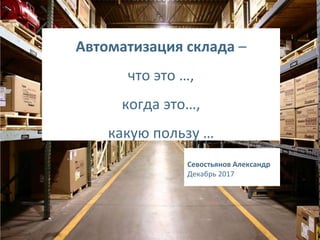 1
Автоматизация склада –
что это …,
когда это…,
какую пользу …
Севостьянов Александр
Декабрь 2017
 