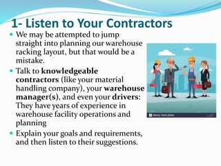 1- Listen to Your Contractors
 We may be attempted to jump
straight into planning our warehouse
racking layout, but that would be a
mistake.
 Talk to knowledgeable
contractors (like your material
handling company), your warehouse
manager(s), and even your drivers:
They have years of experience in
warehouse facility operations and
planning
 Explain your goals and requirements,
and then listen to their suggestions.
 