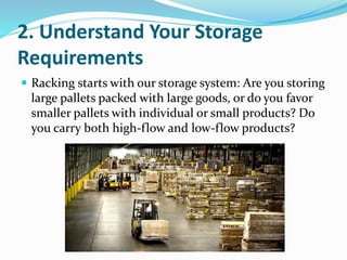 2. Understand Your Storage
Requirements
 Racking starts with our storage system: Are you storing
large pallets packed with large goods, or do you favor
smaller pallets with individual or small products? Do
you carry both high-flow and low-flow products?
 