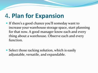 4. Plan for Expansion
 If there’s a good chance you’ll someday want to
increase your warehouse storage space, start planning
for that now. A good manager know each and every
thing about a warehouse. Observe each and every
function.
 Select those racking solution, which is easily
adjustable, versatile, and expandable.
 
