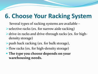 6. Choose Your Racking System
Several types of racking systems are available –
selective racks (ex. for narrow aisle racking)
drive-in racks and drive-through racks (ex. for high-
density storage)
push back racking (ex. for bulk storage),
flow racks (ex. for high-density storage)
 The type you choose depends on your
warehousing needs.
 