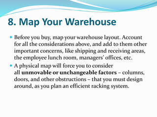 8. Map Your Warehouse
 Before you buy, map your warehouse layout. Account
for all the considerations above, and add to them other
important concerns, like shipping and receiving areas,
the employee lunch room, managers’ offices, etc.
 A physical map will force you to consider
all unmovable or unchangeable factors – columns,
doors, and other obstructions – that you must design
around, as you plan an efficient racking system.
 