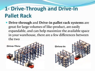 1- Drive-Through and Drive-In
Pallet Rack
 Drive-through and Drive-in pallet rack systems are
great for large volumes of like-product, are easily
expandable, and can help maximize the available space
in your warehouse, there are a few differences between
the two
 
