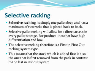 Selective racking
 Selective racking is simply one pallet deep and has a
maximum of two racks that is placed back to back.
 Selective pallet racking will allow for a direct access in
every pallet storage. For product lines that have high
differentiation and low.
 The selective racking therefore is a First in First Out
racking system type.
 This means that the stock which is added first is also
the one that is first removed from the pack in contrast
to the last in last out system
 