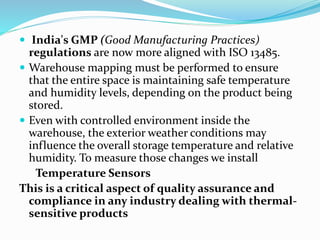  India's GMP (Good Manufacturing Practices)
regulations are now more aligned with ISO 13485.
 Warehouse mapping must be performed to ensure
that the entire space is maintaining safe temperature
and humidity levels, depending on the product being
stored.
 Even with controlled environment inside the
warehouse, the exterior weather conditions may
influence the overall storage temperature and relative
humidity. To measure those changes we install
Temperature Sensors
This is a critical aspect of quality assurance and
compliance in any industry dealing with thermal-
sensitive products
 