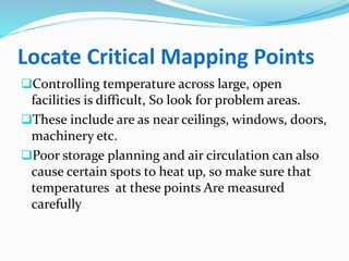 Locate Critical Mapping Points
Controlling temperature across large, open
facilities is difficult, So look for problem areas.
These include are as near ceilings, windows, doors,
machinery etc.
Poor storage planning and air circulation can also
cause certain spots to heat up, so make sure that
temperatures at these points Are measured
carefully
 