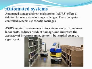 Automated systems
Automated storage and retrieval systems (AS/RS) offers a
solution for many warehousing challenges. These computer
controlled systems use robotic carriages.
AS/RS maximizes storage within a given footprint, reduces
labor costs, reduces product damage, and increases the
accuracy of inventory management, but capital costs are
significant.
 
